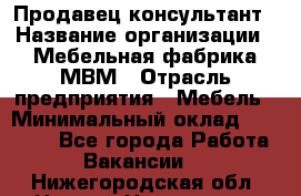 Продавец-консультант › Название организации ­ Мебельная фабрика МВМ › Отрасль предприятия ­ Мебель › Минимальный оклад ­ 45 000 - Все города Работа » Вакансии   . Нижегородская обл.,Нижний Новгород г.